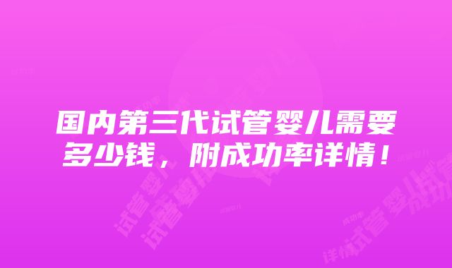 国内第三代试管婴儿需要多少钱，附成功率详情！