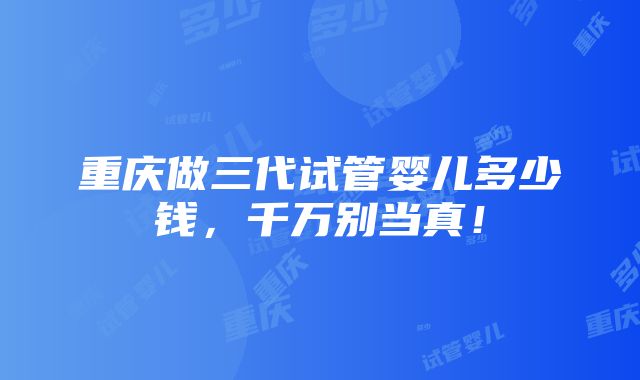 重庆做三代试管婴儿多少钱，千万别当真！