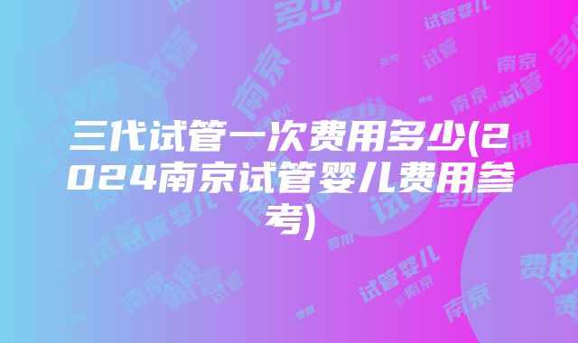 三代试管一次费用多少(2024南京试管婴儿费用参考)