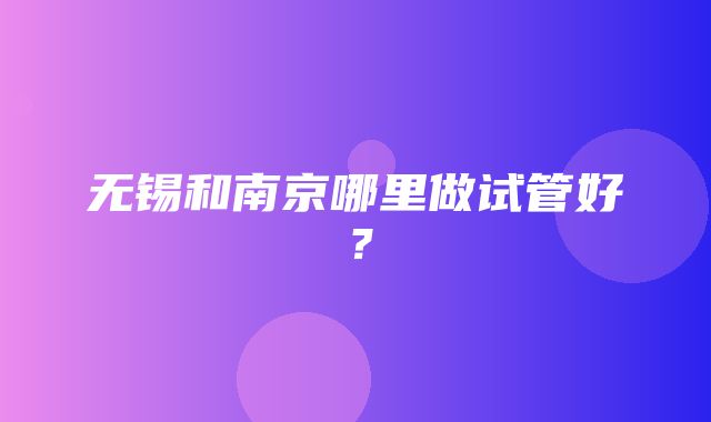 无锡和南京哪里做试管好？