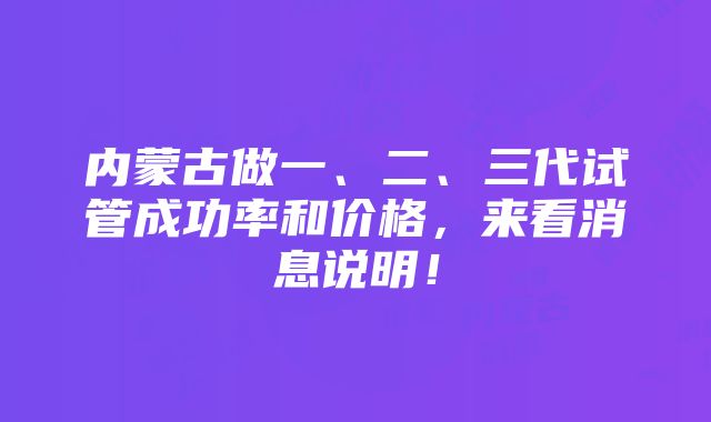 内蒙古做一、二、三代试管成功率和价格，来看消息说明！