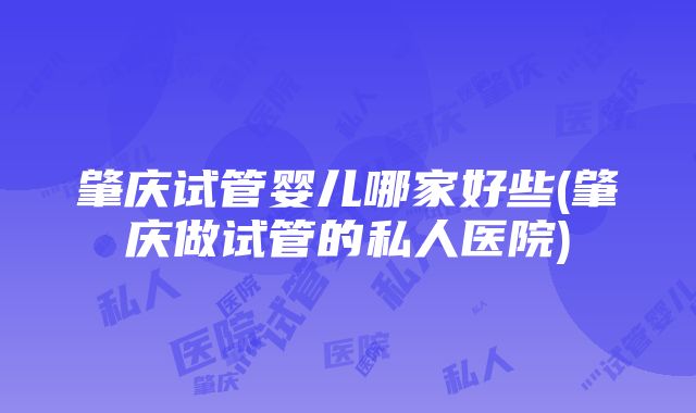 肇庆试管婴儿哪家好些(肇庆做试管的私人医院)