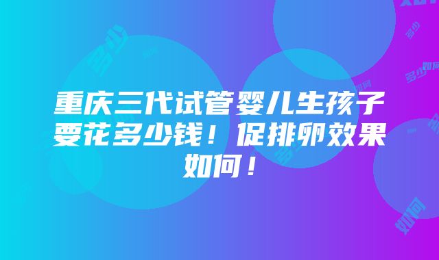 重庆三代试管婴儿生孩子要花多少钱！促排卵效果如何！