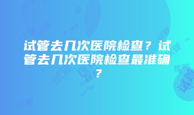 试管去几次医院检查？试管去几次医院检查最准确？