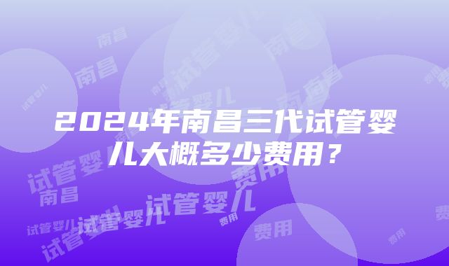 2024年南昌三代试管婴儿大概多少费用？