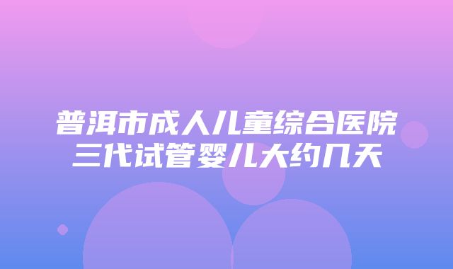 普洱市成人儿童综合医院三代试管婴儿大约几天