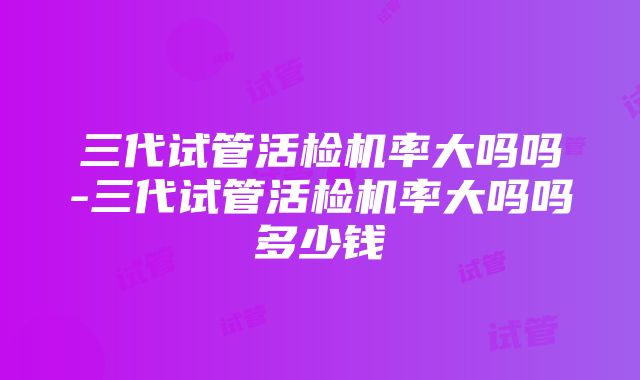 三代试管活检机率大吗吗-三代试管活检机率大吗吗多少钱