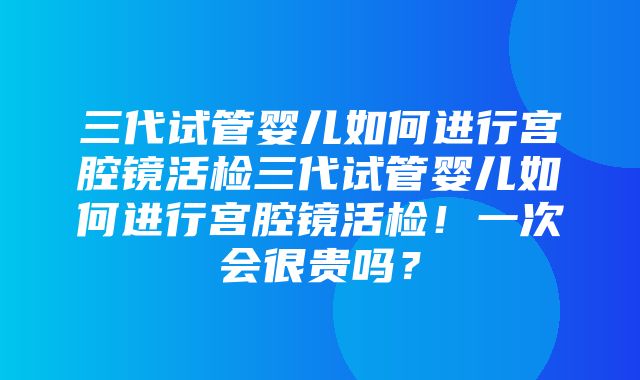 三代试管婴儿如何进行宫腔镜活检三代试管婴儿如何进行宫腔镜活检！一次会很贵吗？