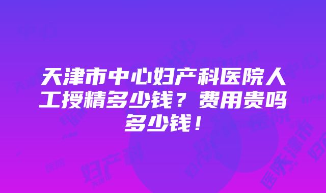 天津市中心妇产科医院人工授精多少钱？费用贵吗多少钱！