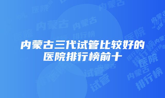 内蒙古三代试管比较好的医院排行榜前十