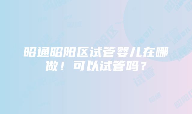 昭通昭阳区试管婴儿在哪做！可以试管吗？