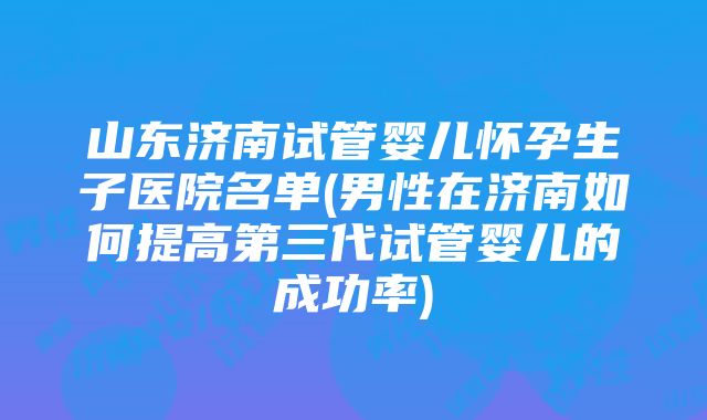 山东济南试管婴儿怀孕生子医院名单(男性在济南如何提高第三代试管婴儿的成功率)