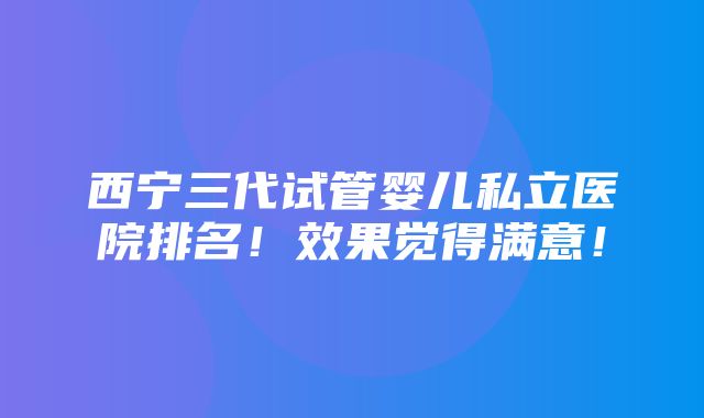 西宁三代试管婴儿私立医院排名！效果觉得满意！