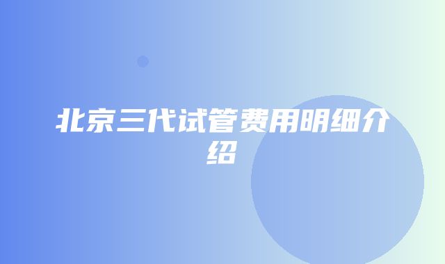 北京三代试管费用明细介绍