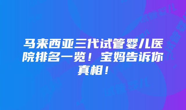 马来西亚三代试管婴儿医院排名一览！宝妈告诉你真相！