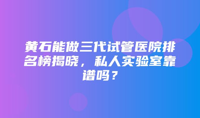 黄石能做三代试管医院排名榜揭晓，私人实验室靠谱吗？