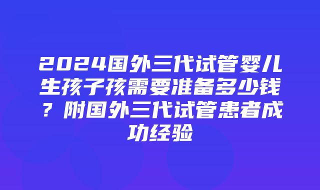 2024国外三代试管婴儿生孩子孩需要准备多少钱？附国外三代试管患者成功经验