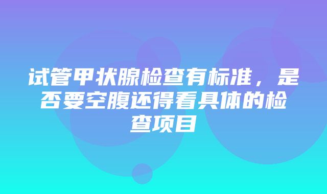 试管甲状腺检查有标准，是否要空腹还得看具体的检查项目