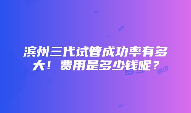 滨州三代试管成功率有多大！费用是多少钱呢？