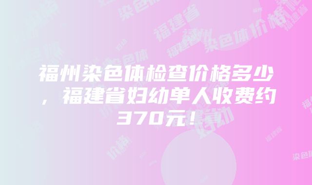 福州染色体检查价格多少，福建省妇幼单人收费约370元！