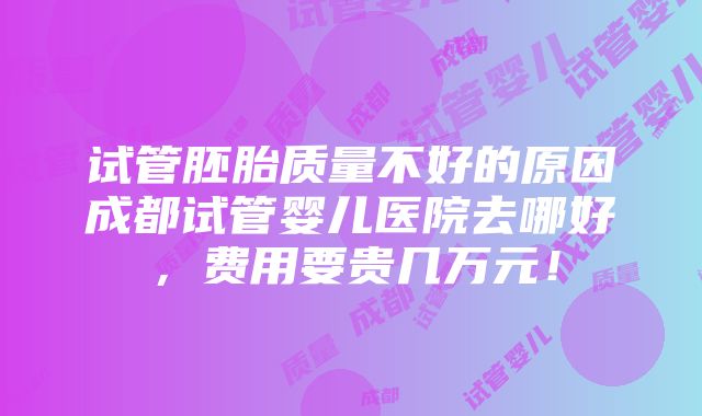 试管胚胎质量不好的原因成都试管婴儿医院去哪好，费用要贵几万元！