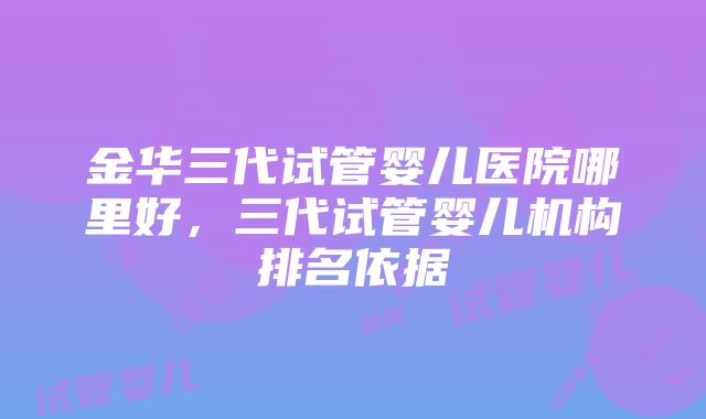 金华三代试管婴儿医院哪里好，三代试管婴儿机构排名依据