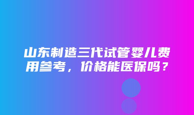 山东制造三代试管婴儿费用参考，价格能医保吗？