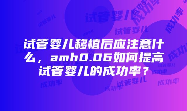 试管婴儿移植后应注意什么，amh0.06如何提高试管婴儿的成功率？