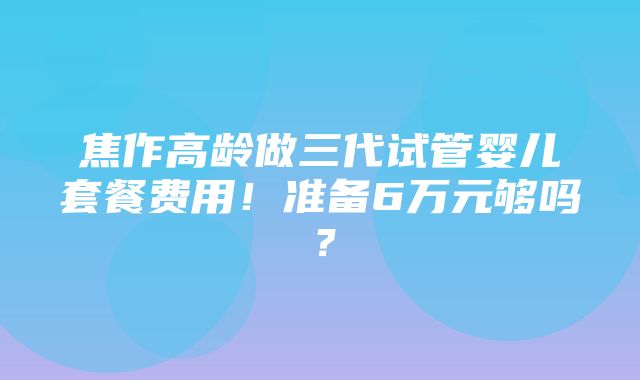 焦作高龄做三代试管婴儿套餐费用！准备6万元够吗？