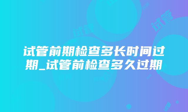 试管前期检查多长时间过期_试管前检查多久过期