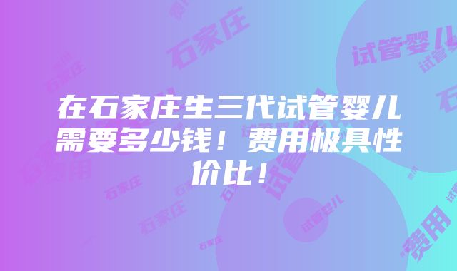 在石家庄生三代试管婴儿需要多少钱！费用极具性价比！