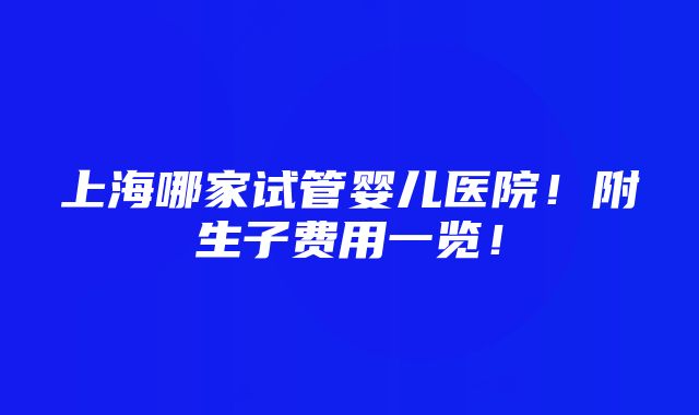 上海哪家试管婴儿医院！附生子费用一览！