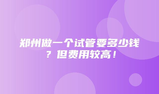 郑州做一个试管要多少钱？但费用较高！