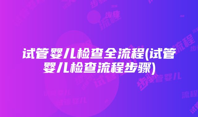 试管婴儿检查全流程(试管婴儿检查流程步骤)