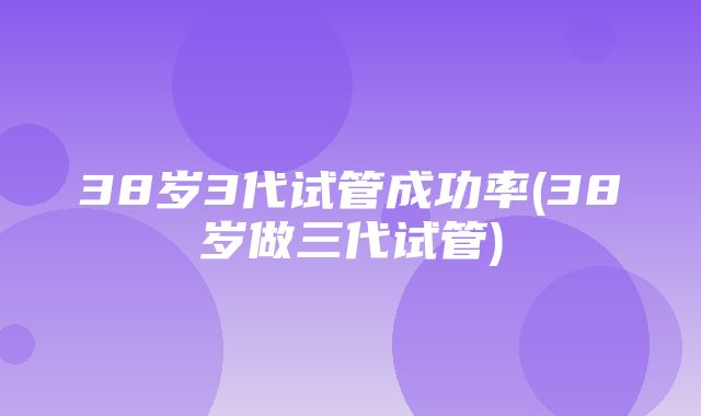 38岁3代试管成功率(38岁做三代试管)