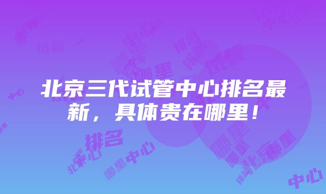 北京三代试管中心排名最新，具体贵在哪里！