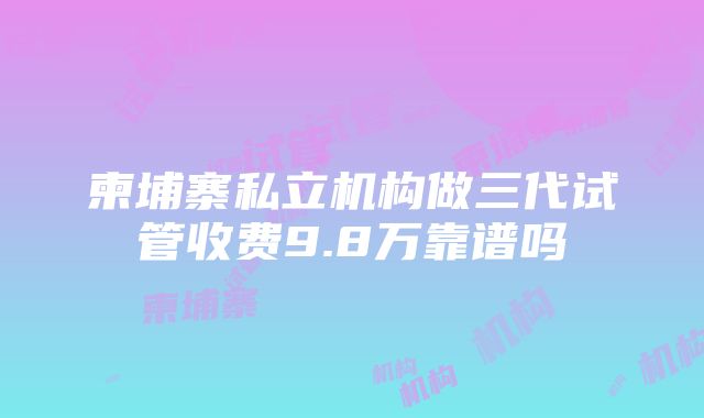 柬埔寨私立机构做三代试管收费9.8万靠谱吗