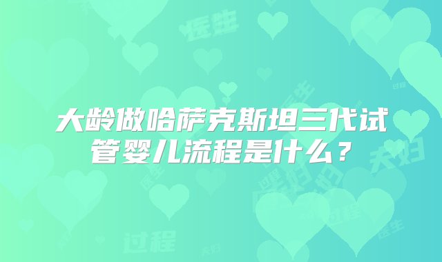 大龄做哈萨克斯坦三代试管婴儿流程是什么？