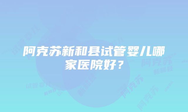 阿克苏新和县试管婴儿哪家医院好？