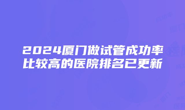 2024厦门做试管成功率比较高的医院排名已更新