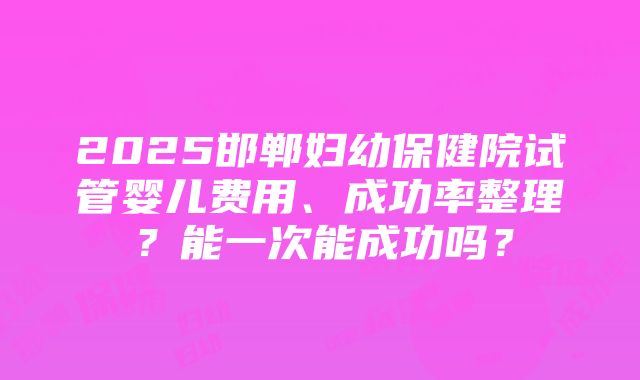 2025邯郸妇幼保健院试管婴儿费用、成功率整理？能一次能成功吗？