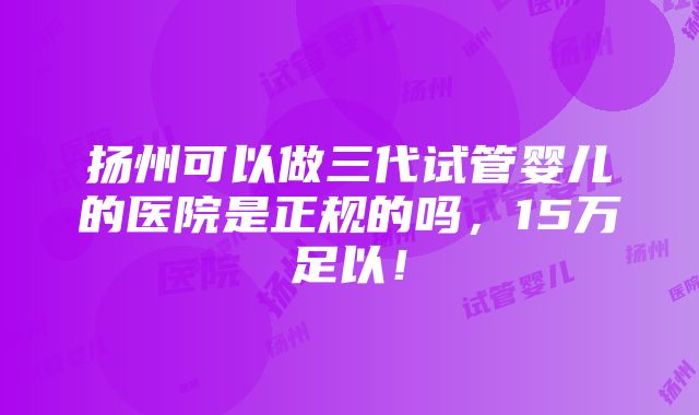 扬州可以做三代试管婴儿的医院是正规的吗，15万足以！