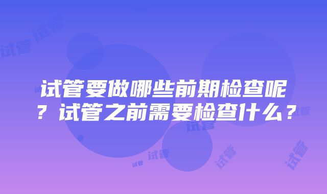 试管要做哪些前期检查呢？试管之前需要检查什么？