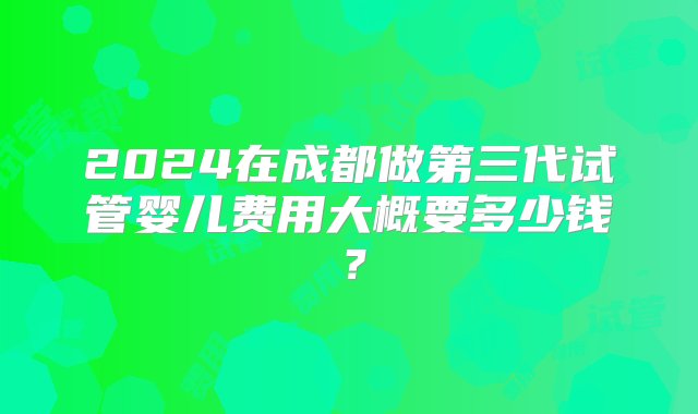 2024在成都做第三代试管婴儿费用大概要多少钱？