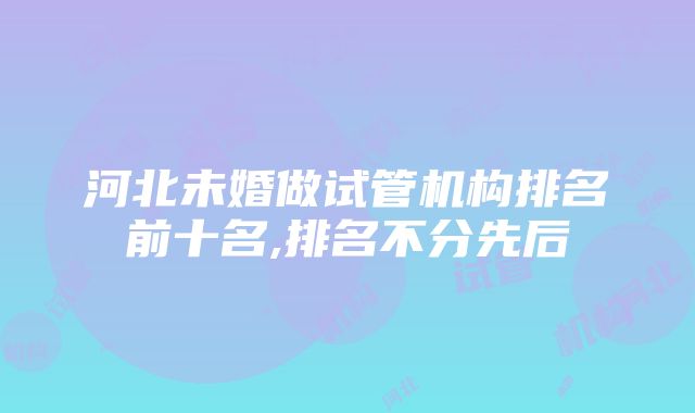 河北未婚做试管机构排名前十名,排名不分先后