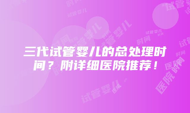 三代试管婴儿的总处理时间？附详细医院推荐！