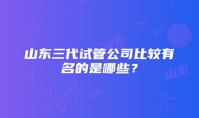 山东三代试管公司比较有名的是哪些？