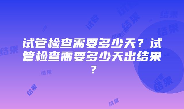 试管检查需要多少天？试管检查需要多少天出结果？