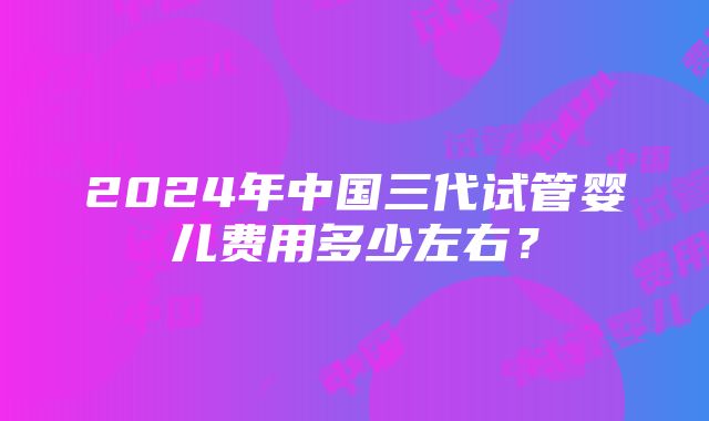 2024年中国三代试管婴儿费用多少左右？