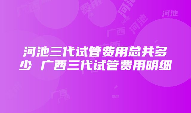 河池三代试管费用总共多少 广西三代试管费用明细